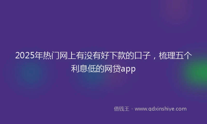 2025年热门网上有没有好下款的口子，梳理五个利息低的网贷app