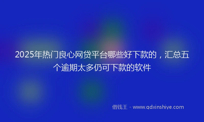 2025年热门良心网贷平台哪些好下款的，汇总五个逾期太多仍可下款的软件