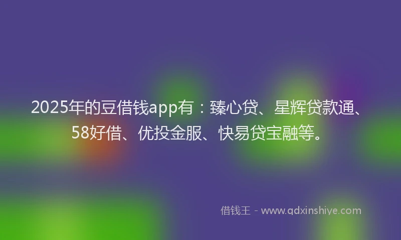 2025年的豆借钱app有：臻心贷、星辉贷款通、58好借、优投金服、快易贷宝融等。