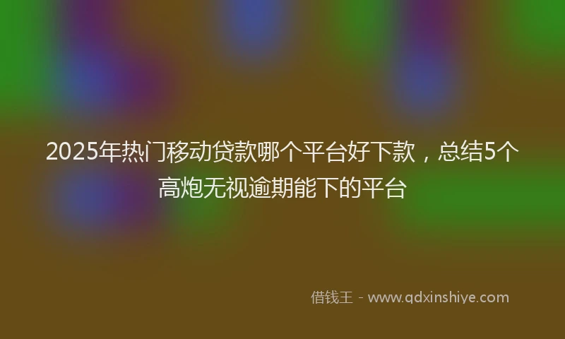 2025年热门移动贷款哪个平台好下款，总结5个高炮无视逾期能下的平台