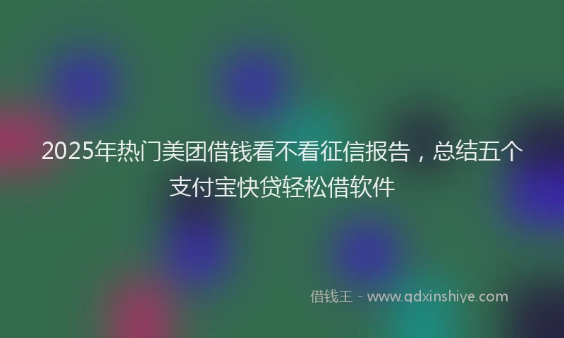 2025年热门美团借钱看不看征信报告，总结五个支付宝快贷轻松借软件