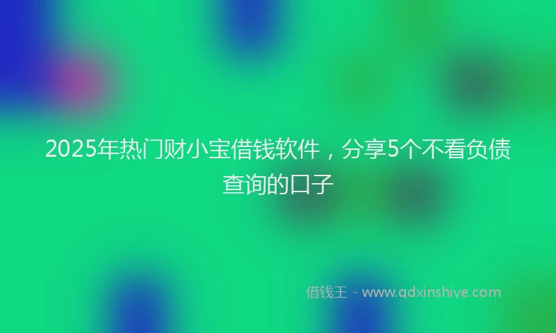 2025年热门财小宝借钱软件，分享5个不看负债查询的口子