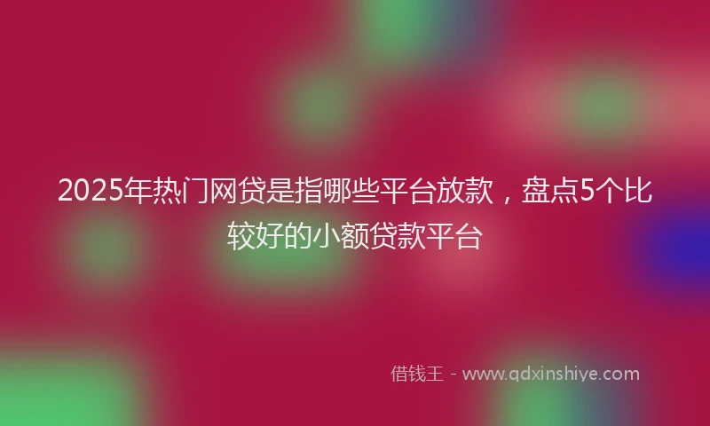 2025年热门网贷是指哪些平台放款，盘点5个比较好的小额贷款平台