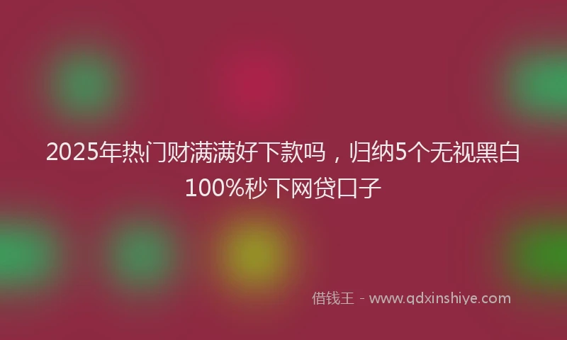 2025年热门财满满好下款吗，归纳5个无视黑白100%秒下网贷口子