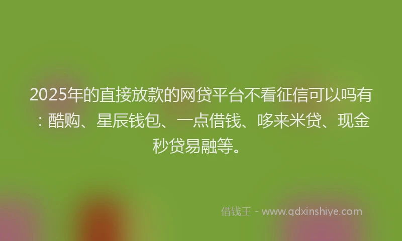 2025年的直接放款的网贷平台不看征信可以吗有：酷购、星辰钱包、一点借钱、哆来米贷、现金秒贷易融等。