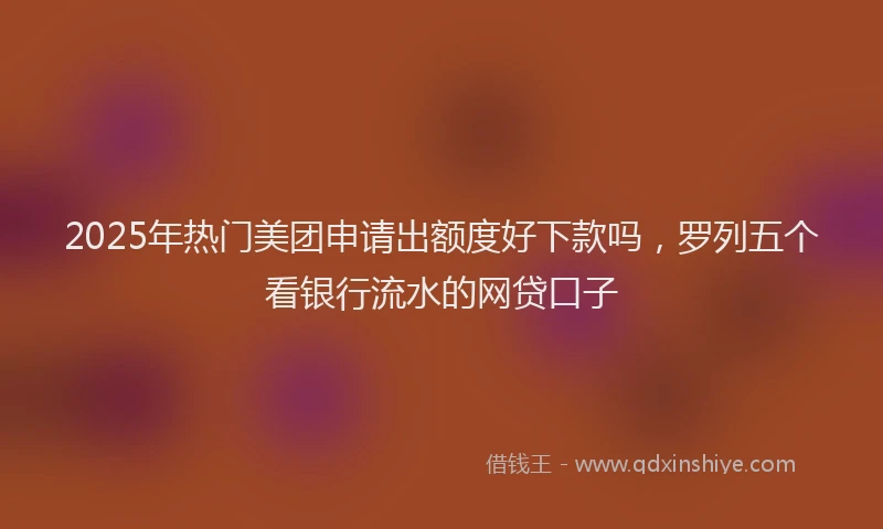 2025年热门美团申请出额度好下款吗，罗列五个看银行流水的网贷口子