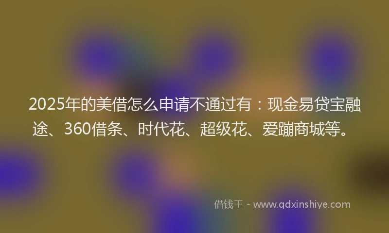 2025年的美借怎么申请不通过有：现金易贷宝融途、360借条、时代花、超级花、爱蹦商城等。