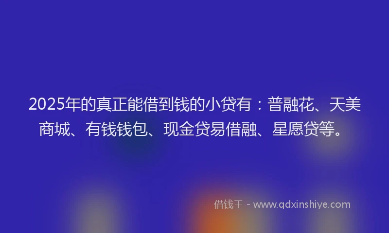 2025年的真正能借到钱的小贷有：普融花、天美商城、有钱钱包、现金贷易借融、星愿贷等。