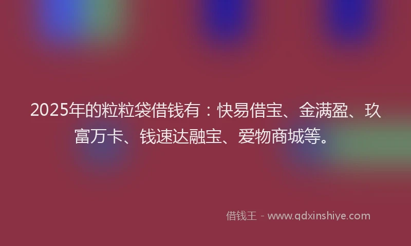 2025年的粒粒袋借钱有：快易借宝、金满盈、玖富万卡、钱速达融宝、爱物商城等。