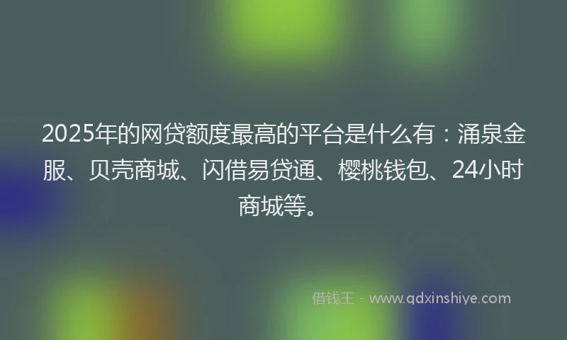 2025年的网贷额度最高的平台是什么有：涌泉金服、贝壳商城、闪借易贷通、樱桃钱包、24小时商城等。