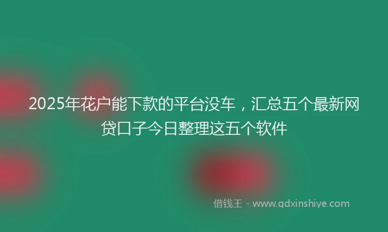 2025年花户能下款的平台没车，汇总五个最新网贷口子今日整理这五个软件