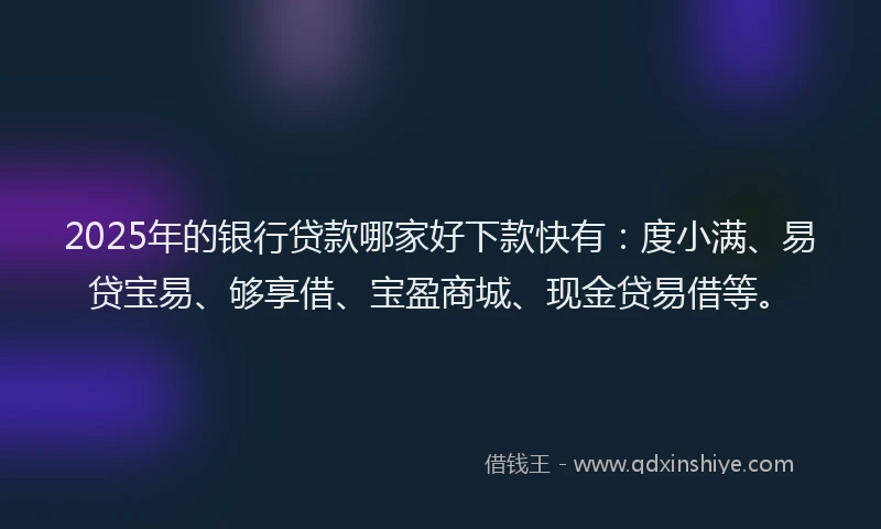 2025年的银行贷款哪家好下款快有：度小满、易贷宝易、够享借、宝盈商城、现金贷易借等。