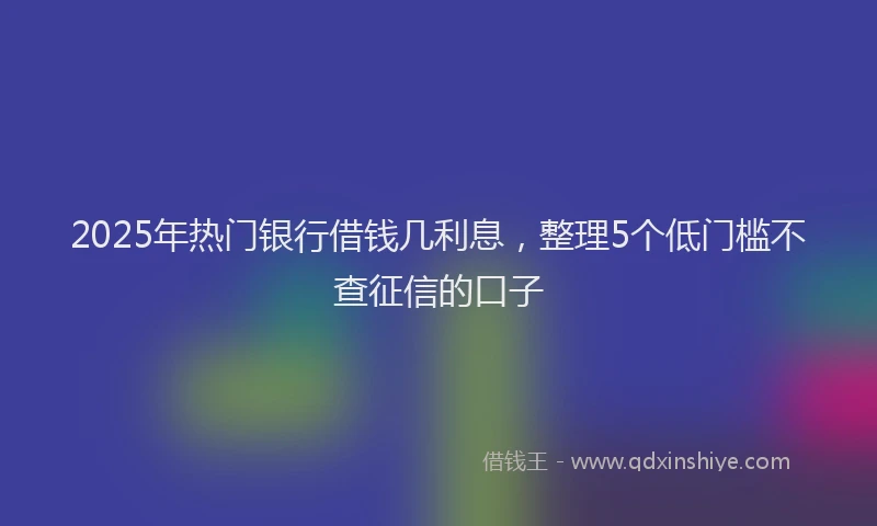 2025年热门银行借钱几利息，整理5个低门槛不查征信的口子
