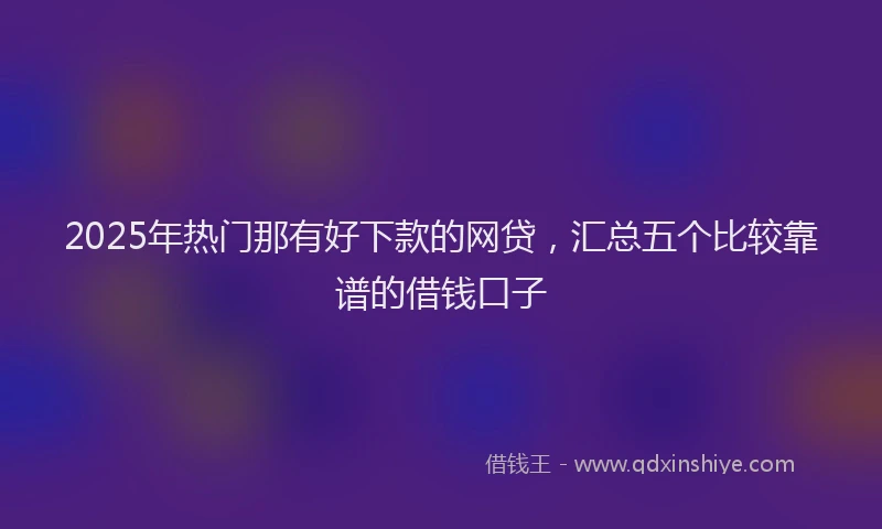 2025年热门那有好下款的网贷，汇总五个比较靠谱的借钱口子