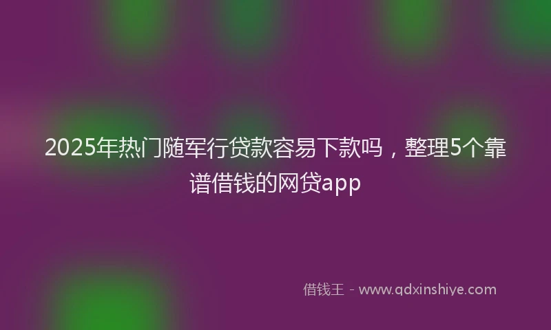 2025年热门随军行贷款容易下款吗，整理5个靠谱借钱的网贷app