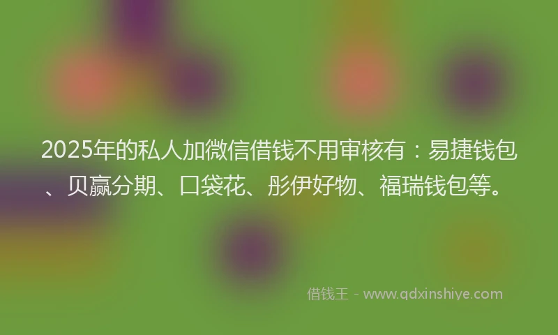2025年的私人加微信借钱不用审核有：易捷钱包、贝赢分期、口袋花、彤伊好物、福瑞钱包等。