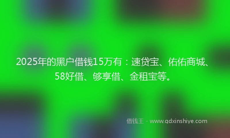 2025年的黑户借钱15万有：速贷宝、佑佑商城、58好借、够享借、金租宝等。