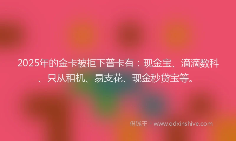 2025年的金卡被拒下普卡有：现金宝、滴滴数科、只从租机、易支花、现金秒贷宝等。