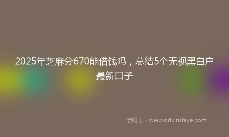 2025年芝麻分670能借钱吗，总结5个无视黑白户最新口子