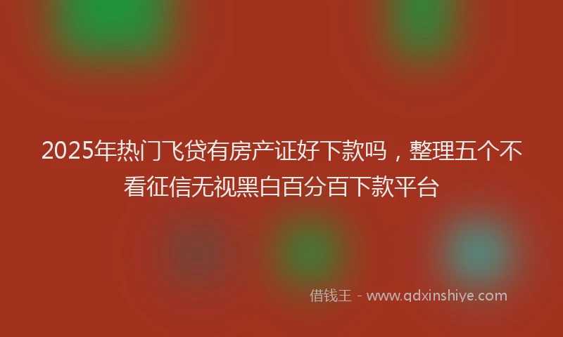 2025年热门飞贷有房产证好下款吗，整理五个不看征信无视黑白百分百下款平台