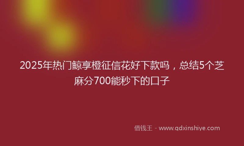 2025年热门鲸享橙征信花好下款吗，总结5个芝麻分700能秒下的口子