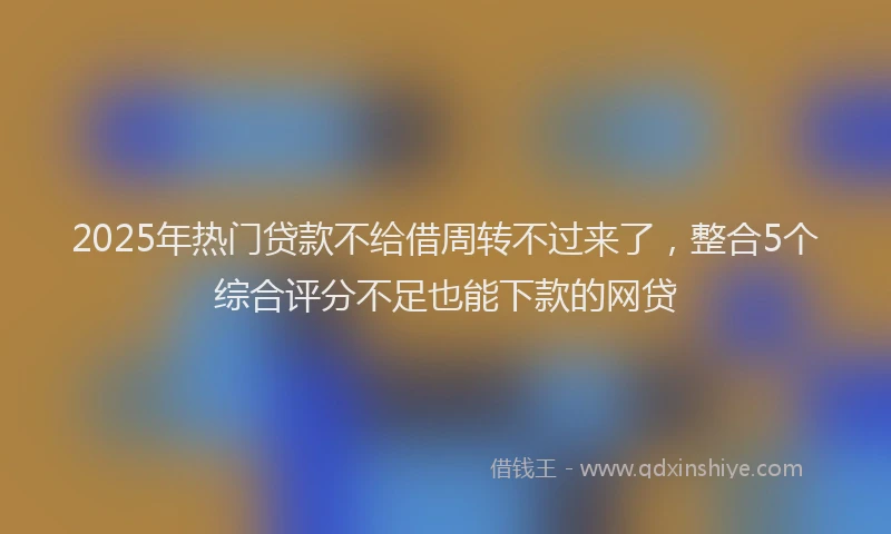 2025年热门贷款不给借周转不过来了，整合5个综合评分不足也能下款的网贷