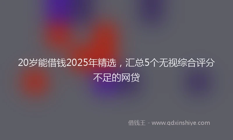 20岁能借钱2025年精选，汇总5个无视综合评分不足的网贷