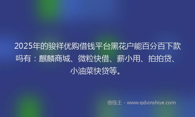 2025年的骏祥优购借钱平台黑花户能百分百下款吗有：麒麟商城、微粒快借、薪小用、拍拍贷、小油菜快贷等。
