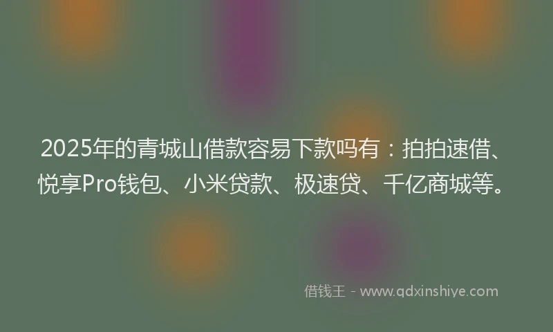 2025年的青城山借款容易下款吗有：拍拍速借、悦享Pro钱包、小米贷款、极速贷、千亿商城等。