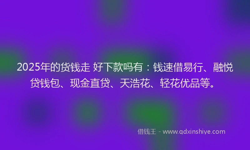 2025年的货钱走 好下款吗有：钱速借易行、融悦贷钱包、现金直贷、天浩花、轻花优品等。