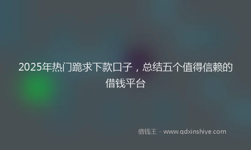 2025年热门跪求下款口子，总结五个值得信赖的借钱平台