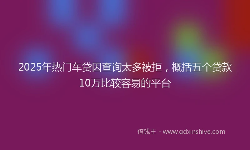 2025年热门车贷因查询太多被拒，概括五个贷款10万比较容易的平台