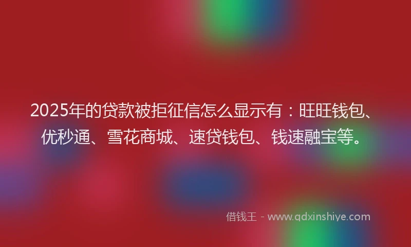 2025年的贷款被拒征信怎么显示有：旺旺钱包、优秒通、雪花商城、速贷钱包、钱速融宝等。