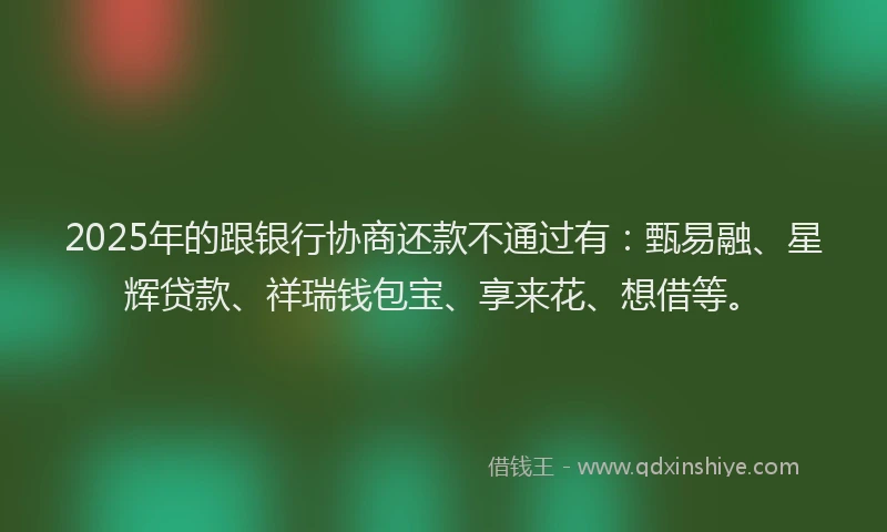 2025年的跟银行协商还款不通过有：甄易融、星辉贷款、祥瑞钱包宝、享来花、想借等。