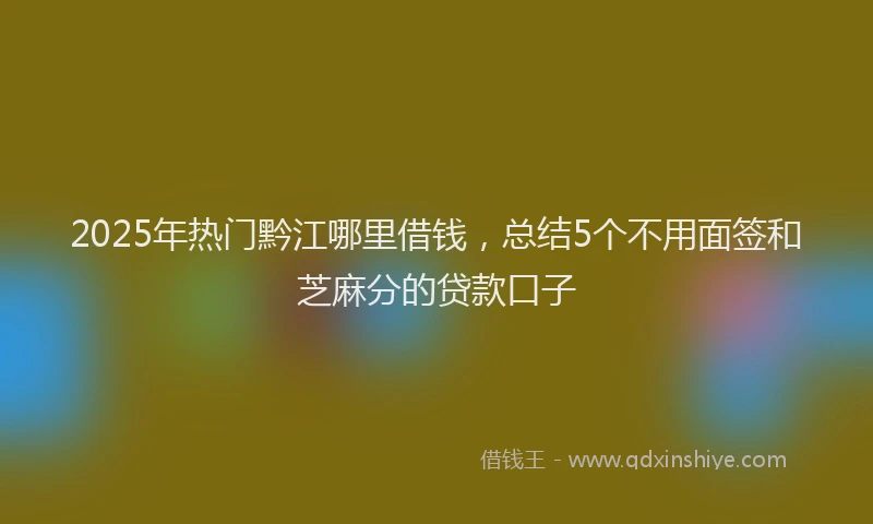 2025年热门黔江哪里借钱，总结5个不用面签和芝麻分的贷款口子