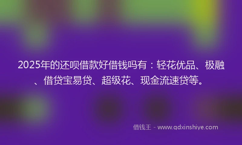 2025年的还呗借款好借钱吗有：轻花优品、极融、借贷宝易贷、超级花、现金流速贷等。