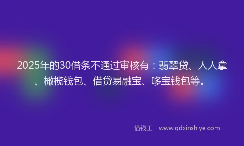 2025年的30借条不通过审核有：翡翠贷、人人拿、橄榄钱包、借贷易融宝、哆宝钱包等。