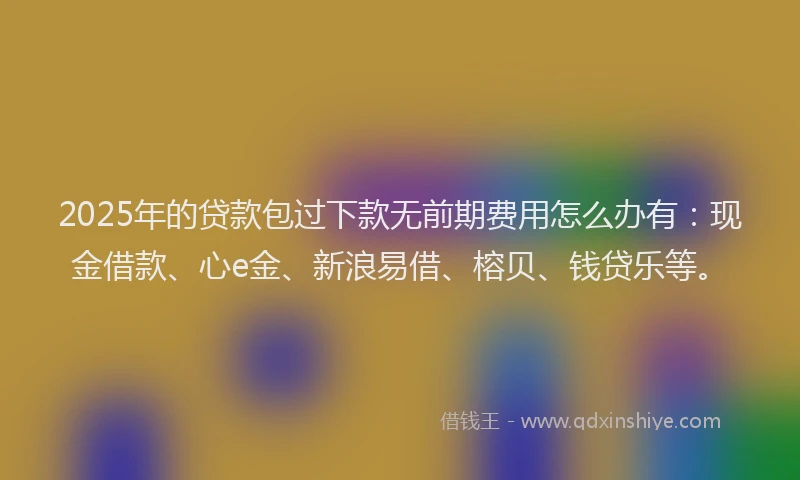 2025年的贷款包过下款无前期费用怎么办有：现金借款、心e金、新浪易借、榕贝、钱贷乐等。