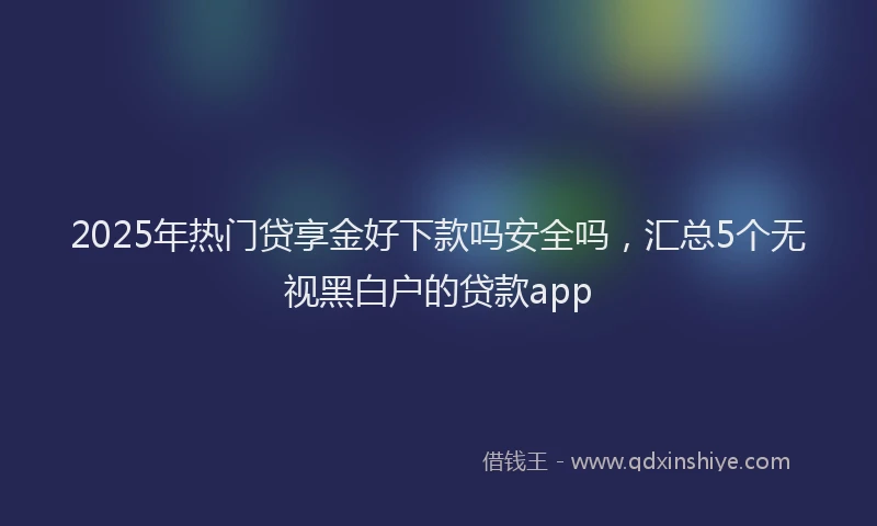 2025年热门贷享金好下款吗安全吗，汇总5个无视黑白户的贷款app