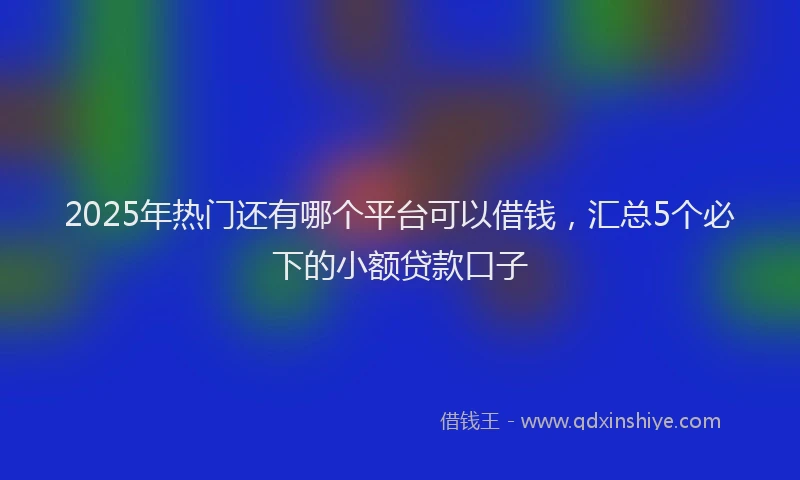 2025年热门还有哪个平台可以借钱，汇总5个必下的小额贷款口子