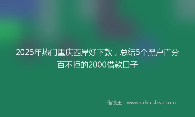 2025年热门重庆西岸好下款，总结5个黑户百分百不拒的2000借款口子