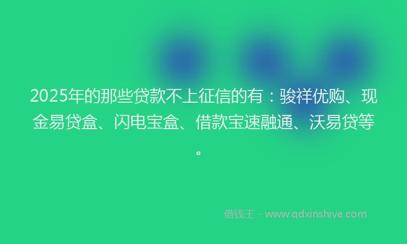 2025年的那些贷款不上征信的有：骏祥优购、现金易贷盒、闪电宝盒、借款宝速融通、沃易贷等。