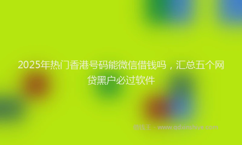 2025年热门香港号码能微信借钱吗，汇总五个网贷黑户必过软件