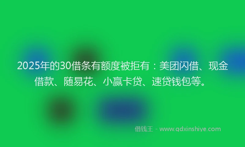 2025年的30借条有额度被拒有：美团闪借、现金借款、随易花、小赢卡贷、速贷钱包等。