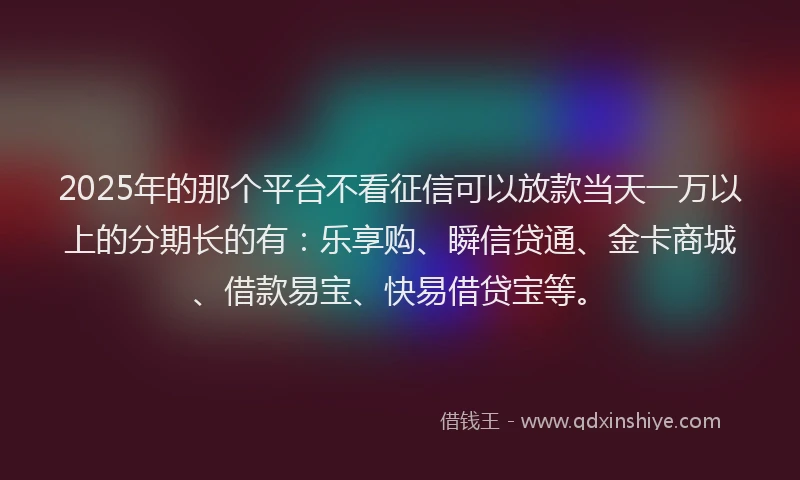 2025年的那个平台不看征信可以放款当天一万以上的分期长的有：乐享购、瞬信贷通、金卡商城、借款易宝、快易借贷宝等。