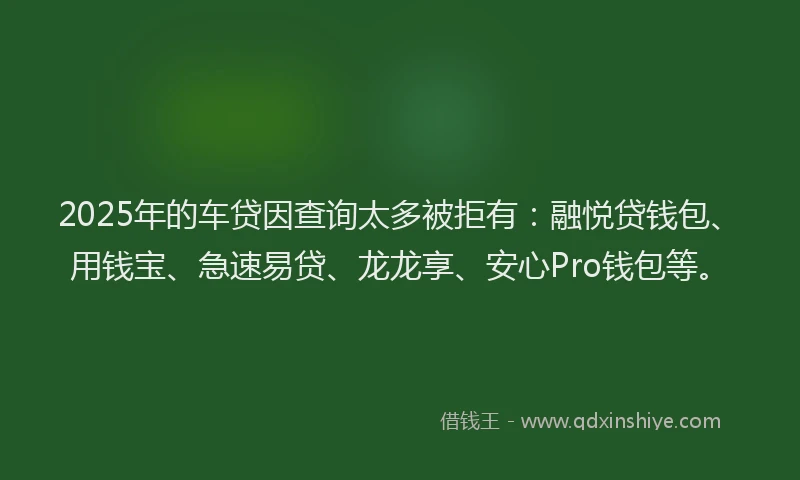 2025年的车贷因查询太多被拒有：融悦贷钱包、用钱宝、急速易贷、龙龙享、安心Pro钱包等。