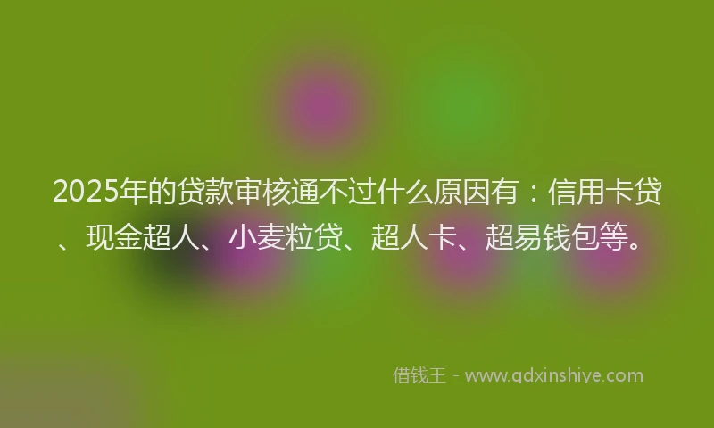 2025年的贷款审核通不过什么原因有：信用卡贷、现金超人、小麦粒贷、超人卡、超易钱包等。