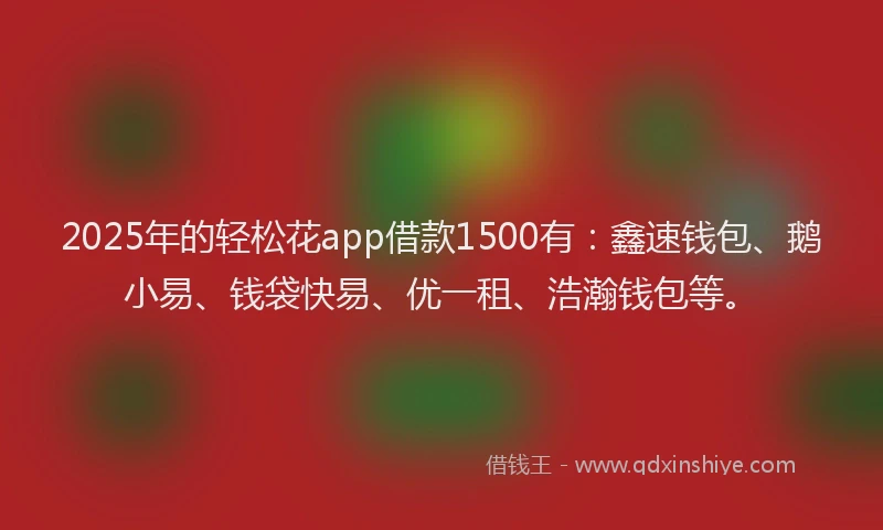 2025年的轻松花app借款1500有：鑫速钱包、鹅小易、钱袋快易、优一租、浩瀚钱包等。