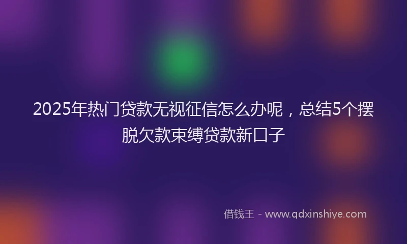 2025年热门贷款无视征信怎么办呢，总结5个摆脱欠款束缚贷款新口子