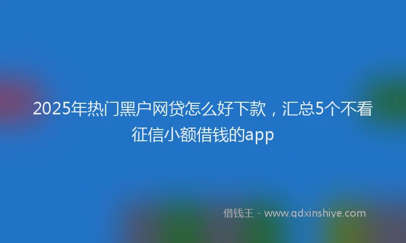 2025年热门黑户网贷怎么好下款，汇总5个不看征信小额借钱的app